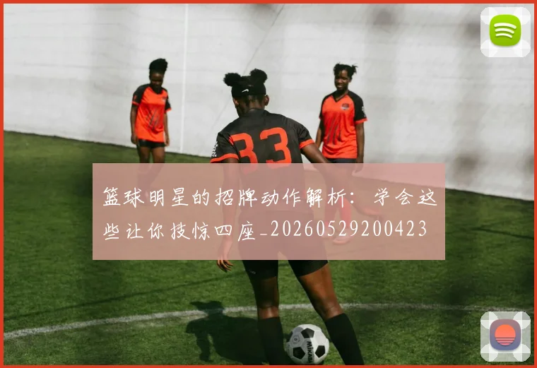 篮球明星的招牌动作解析:学会这些让你技惊四座_20260529200423